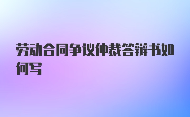 劳动合同争议仲裁答辩书如何写