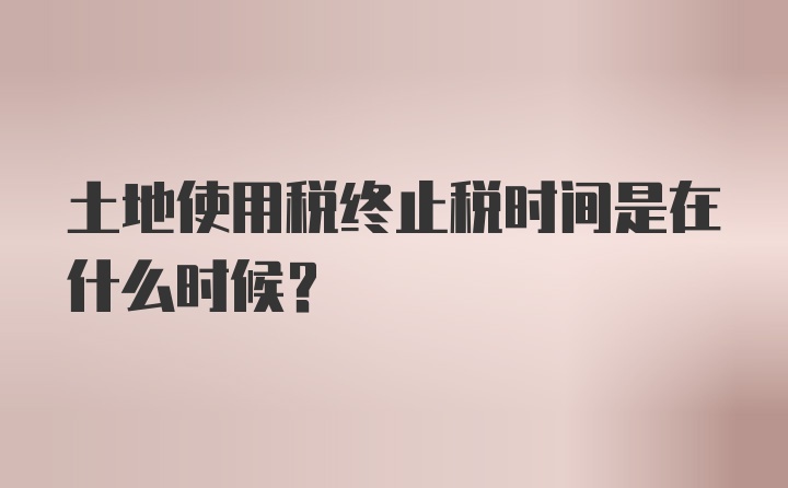 土地使用税终止税时间是在什么时候？