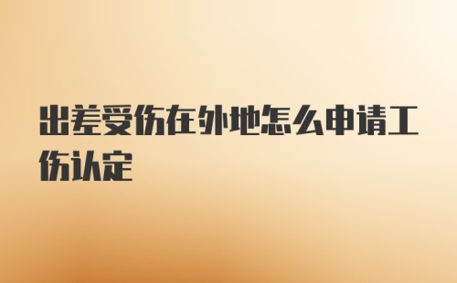 出差受伤在外地怎么申请工伤认定