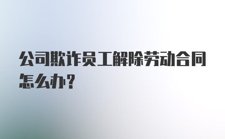 公司欺诈员工解除劳动合同怎么办？