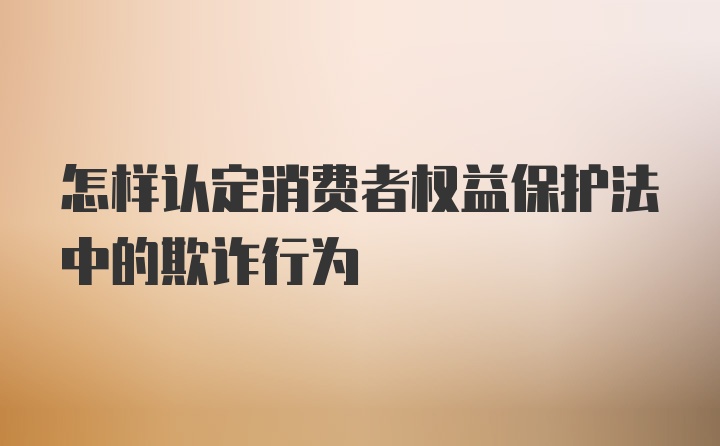 怎样认定消费者权益保护法中的欺诈行为