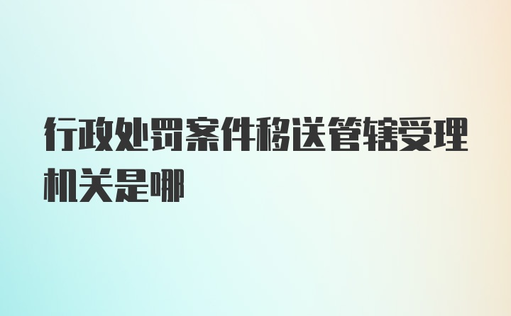 行政处罚案件移送管辖受理机关是哪