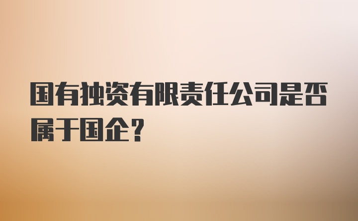 国有独资有限责任公司是否属于国企？