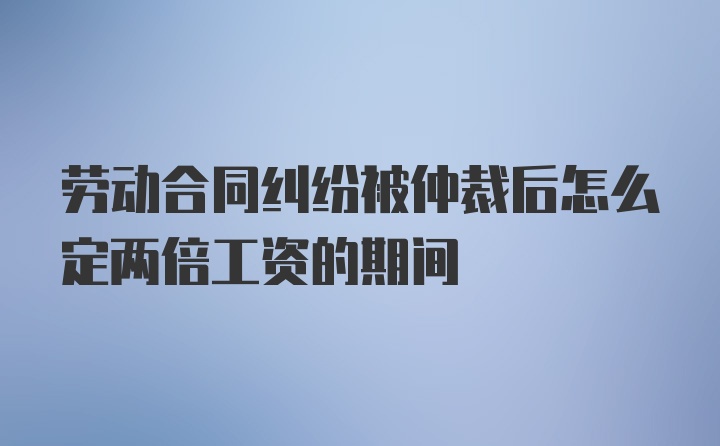 劳动合同纠纷被仲裁后怎么定两倍工资的期间