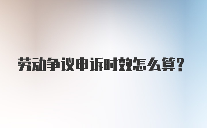 劳动争议申诉时效怎么算？