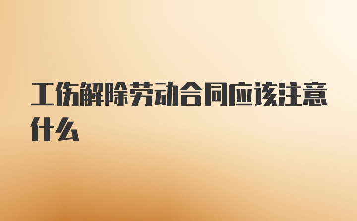 工伤解除劳动合同应该注意什么