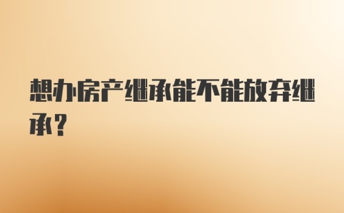 想办房产继承能不能放弃继承?