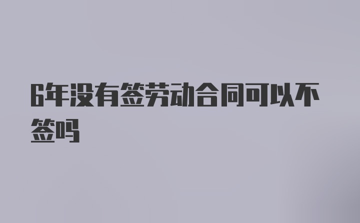 6年没有签劳动合同可以不签吗