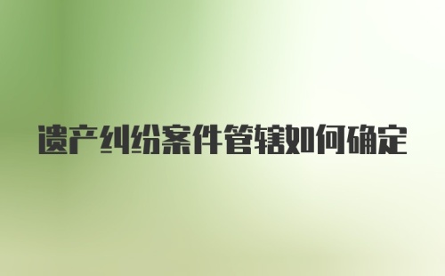 遗产纠纷案件管辖如何确定