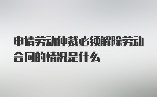 申请劳动仲裁必须解除劳动合同的情况是什么