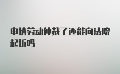 申请劳动仲裁了还能向法院起诉吗