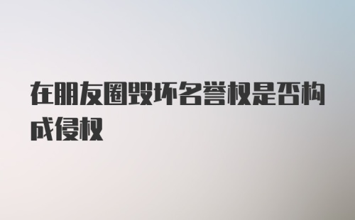 在朋友圈毁坏名誉权是否构成侵权