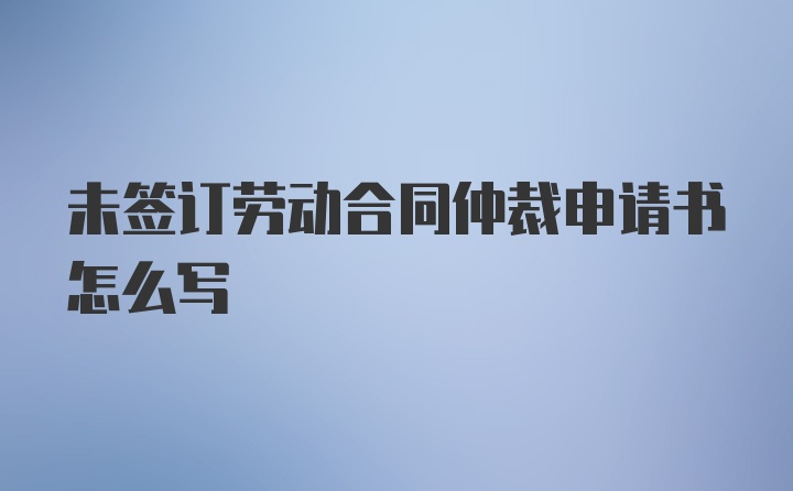 未签订劳动合同仲裁申请书怎么写