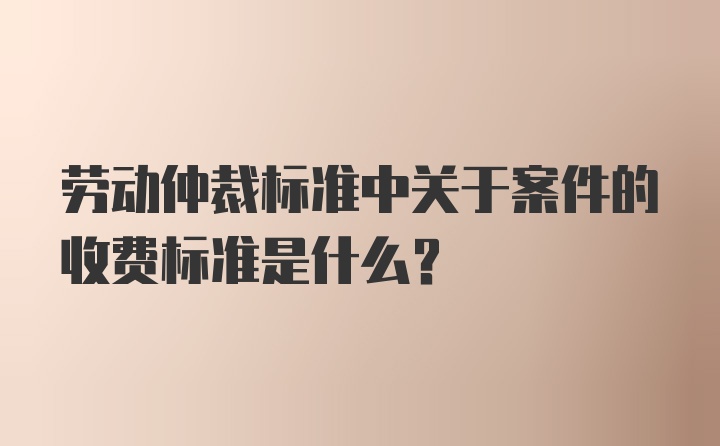 劳动仲裁标准中关于案件的收费标准是什么?