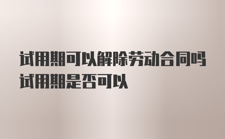 试用期可以解除劳动合同吗试用期是否可以