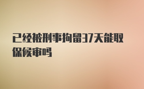 已经被刑事拘留37天能取保候审吗