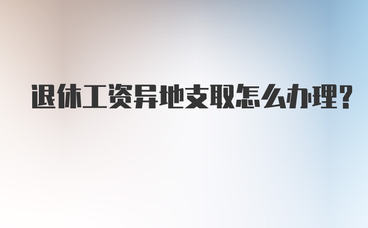 退休工资异地支取怎么办理？