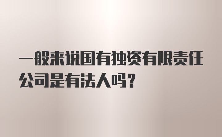 一般来说国有独资有限责任公司是有法人吗？