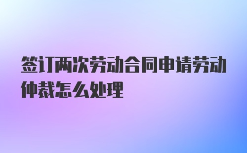 签订两次劳动合同申请劳动仲裁怎么处理