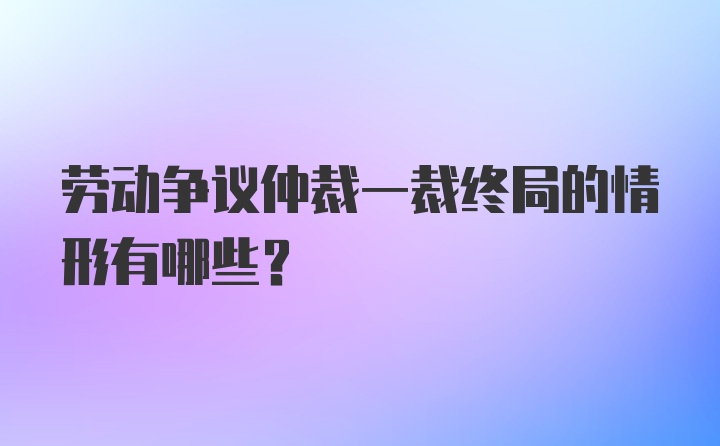 劳动争议仲裁一裁终局的情形有哪些？