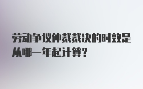 劳动争议仲裁裁决的时效是从哪一年起计算？