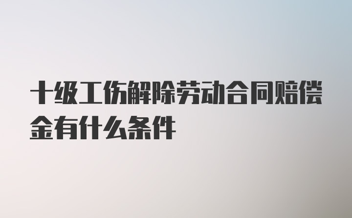 十级工伤解除劳动合同赔偿金有什么条件