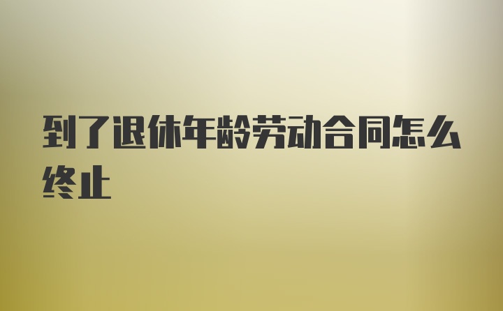 到了退休年龄劳动合同怎么终止