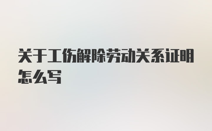 关于工伤解除劳动关系证明怎么写