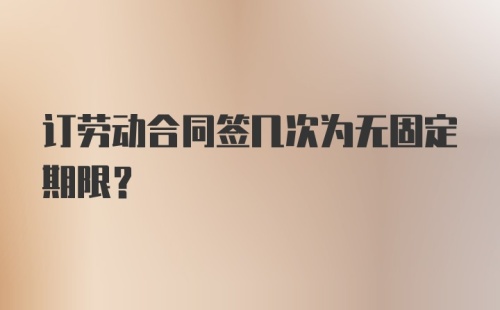 订劳动合同签几次为无固定期限？