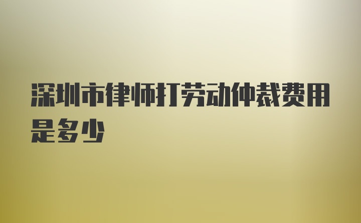 深圳市律师打劳动仲裁费用是多少