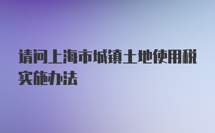 请问上海市城镇土地使用税实施办法