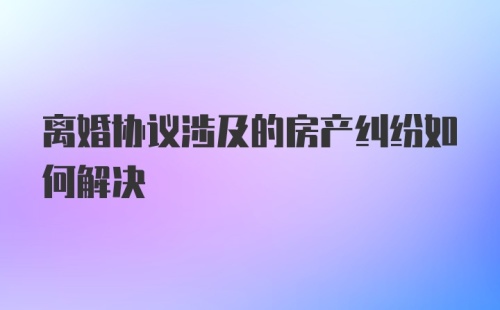 离婚协议涉及的房产纠纷如何解决