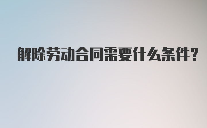 解除劳动合同需要什么条件？