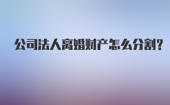 公司法人离婚财产怎么分割？