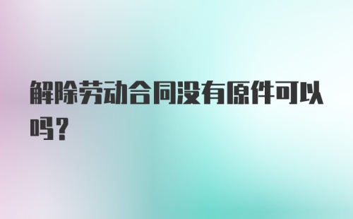 解除劳动合同没有原件可以吗？