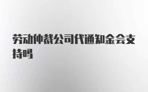 劳动仲裁公司代通知金会支持吗