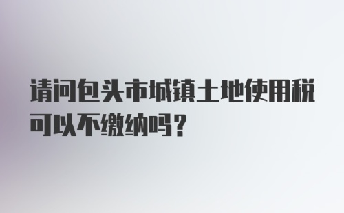 请问包头市城镇土地使用税可以不缴纳吗？