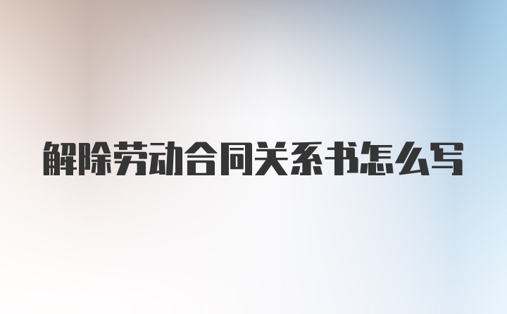 解除劳动合同关系书怎么写