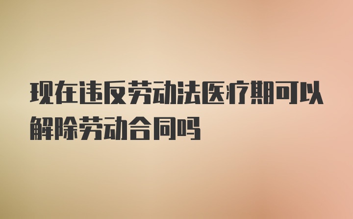 现在违反劳动法医疗期可以解除劳动合同吗