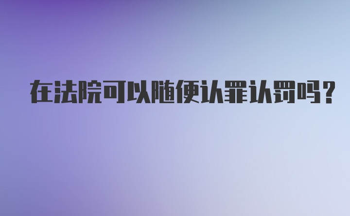 在法院可以随便认罪认罚吗？