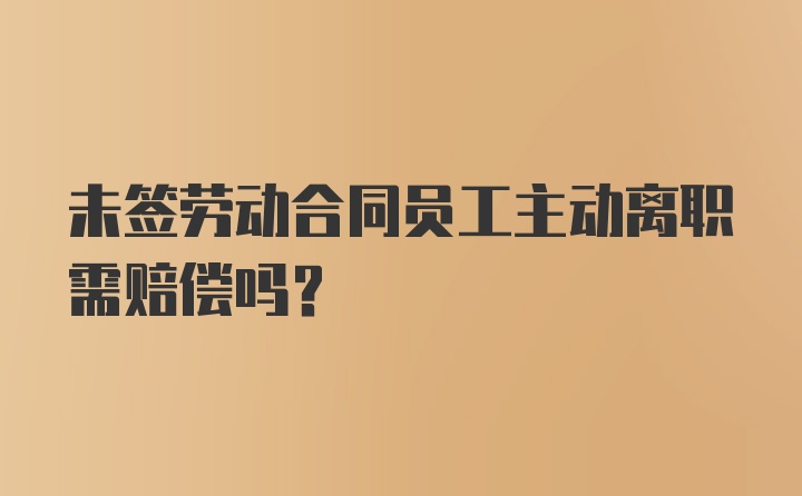 未签劳动合同员工主动离职需赔偿吗?