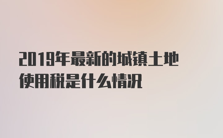 2019年最新的城镇土地使用税是什么情况