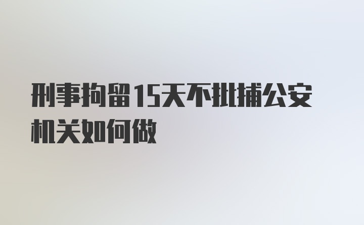 刑事拘留15天不批捕公安机关如何做