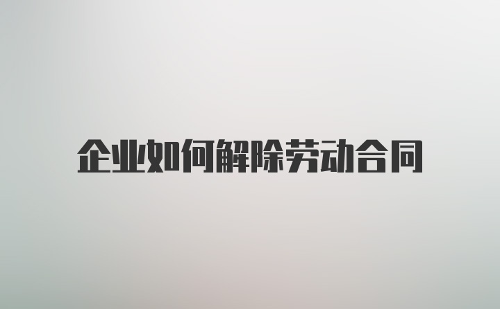 企业如何解除劳动合同