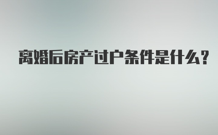 离婚后房产过户条件是什么？