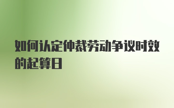 如何认定仲裁劳动争议时效的起算日