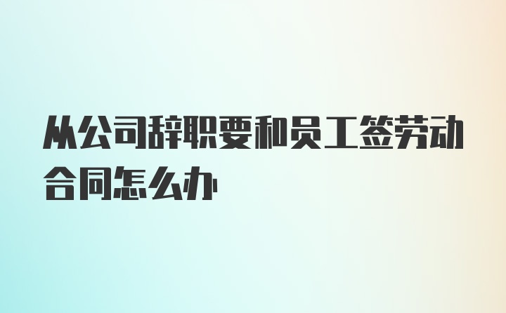 从公司辞职要和员工签劳动合同怎么办