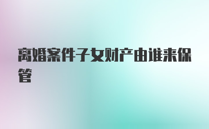 离婚案件子女财产由谁来保管