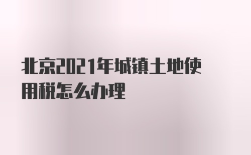 北京2021年城镇土地使用税怎么办理