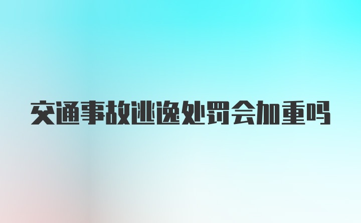 交通事故逃逸处罚会加重吗